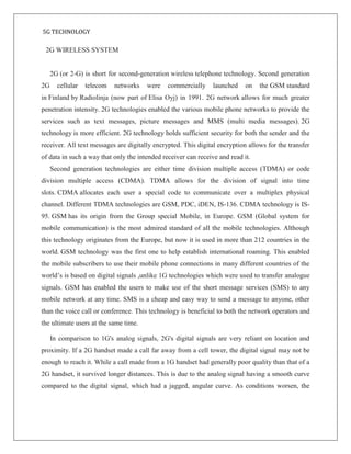 5G TECHNOLOGY
2G WIRELESS SYSTEM
2G (or 2-G) is short for second-generation wireless telephone technology. Second generation
2G cellular telecom networks were commercially launched on the GSM standard
in Finland by Radiolinja (now part of Elisa Oyj) in 1991. 2G network allows for much greater
penetration intensity. 2G technologies enabled the various mobile phone networks to provide the
services such as text messages, picture messages and MMS (multi media messages). 2G
technology is more efficient. 2G technology holds sufficient security for both the sender and the
receiver. All text messages are digitally encrypted. This digital encryption allows for the transfer
of data in such a way that only the intended receiver can receive and read it.
Second generation technologies are either time division multiple access (TDMA) or code
division multiple access (CDMA). TDMA allows for the division of signal into time
slots. CDMA allocates each user a special code to communicate over a multiplex physical
channel. Different TDMA technologies are GSM, PDC, iDEN, IS-136. CDMA technology is IS-
95. GSM has its origin from the Group special Mobile, in Europe. GSM (Global system for
mobile communication) is the most admired standard of all the mobile technologies. Although
this technology originates from the Europe, but now it is used in more than 212 countries in the
world. GSM technology was the first one to help establish international roaming. This enabled
the mobile subscribers to use their mobile phone connections in many different countries of the
world’s is based on digital signals ,unlike 1G technologies which were used to transfer analogue
signals. GSM has enabled the users to make use of the short message services (SMS) to any
mobile network at any time. SMS is a cheap and easy way to send a message to anyone, other
than the voice call or conference. This technology is beneficial to both the network operators and
the ultimate users at the same time.
In comparison to 1G's analog signals, 2G's digital signals are very reliant on location and
proximity. If a 2G handset made a call far away from a cell tower, the digital signal may not be
enough to reach it. While a call made from a 1G handset had generally poor quality than that of a
2G handset, it survived longer distances. This is due to the analog signal having a smooth curve
compared to the digital signal, which had a jagged, angular curve. As conditions worsen, the
 