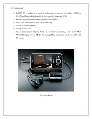 5G TECHNOLOGY
2. In 2005, 3G is ready to live up to its performance in computer networking (WCDMA,
WLAN and Bluetooth) and mobile devices area (cell phone and GPS)
3. Data are sent through technology called packet switching
4. Voice calls are interpreted using circuit switching
5. Access to Global Roaming
6. Clarity in voice calls
7. Fast Communication, Internet, Mobile T.V, Video Conferencing, Video Calls, Multi
Media Messaging Service (MMS), 3D gaming, Multi-Gaming etc are also available with
3G phones
3G Mobile Phone
 