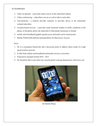 5G TECHNOLOGY
2. Video on demand – a provider sends a movie to the subscriber's phone.
3. Video conferencing – subscribers can see as well as talk to each other.
4. Tele-medicine – a medical provider monitors or provides advice to the potentially
isolated subscriber.
5. Location-based services – a provider sends localized weather or traffic conditions to the
phone, or the phone allows the subscriber to find nearby businesses or friends
6. mobile ultra-broadband (gigabit speed) access and multi-carrier transmission.
7. Mobile WiMAX(Worldwide Interoperability for Microwave Access)
Keys:
1. 4G is a conceptual framework and a discussion point to address future needs of a high
speed wireless network
2. It offer both cellular and broadband multimedia services everywhere
3. Expected to emerged around 2010 – 2015
4. 4G should be able to provided very smooth global roaming ubiquitously with lower cost
4G Mobile Phone
 