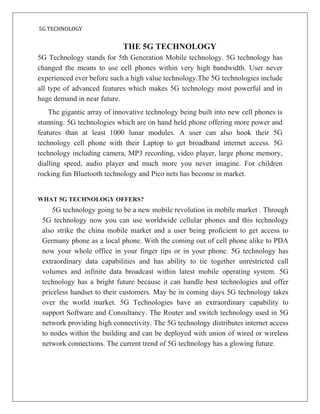 5G TECHNOLOGY
THE 5G TECHNOLOGY
5G Technology stands for 5th Generation Mobile technology. 5G technology has
changed the means to use cell phones within very high bandwidth. User never
experienced ever before such a high value technology.The 5G technologies include
all type of advanced features which makes 5G technology most powerful and in
huge demand in near future.
The gigantic array of innovative technology being built into new cell phones is
stunning. 5G technologies which are on hand held phone offering more power and
features than at least 1000 lunar modules. A user can also hook their 5G
technology cell phone with their Laptop to get broadband internet access. 5G
technology including camera, MP3 recording, video player, large phone memory,
dialling speed, audio player and much more you never imagine. For children
rocking fun Bluetooth technology and Pico nets has become in market.
WHAT 5G TECHNOLOGY OFFERS?
5G technology going to be a new mobile revolution in mobile market . Through
5G technology now you can use worldwide cellular phones and this technology
also strike the china mobile market and a user being proficient to get access to
Germany phone as a local phone. With the coming out of cell phone alike to PDA
now your whole office in your finger tips or in your phone. 5G technology has
extraordinary data capabilities and has ability to tie together unrestricted call
volumes and infinite data broadcast within latest mobile operating system. 5G
technology has a bright future because it can handle best technologies and offer
priceless handset to their customers. May be in coming days 5G technology takes
over the world market. 5G Technologies have an extraordinary capability to
support Software and Consultancy. The Router and switch technology used in 5G
network providing high connectivity. The 5G technology distributes internet access
to nodes within the building and can be deployed with union of wired or wireless
network connections. The current trend of 5G technology has a glowing future.
 