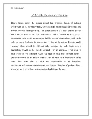 5G TECHNOLOGY
Below figure shows the system model that proposes design of network
architecture for 5G mobile systems, which is all-IP based model for wireless and
mobile networks interoperability. The system consists of a user terminal (which
has a crucial role in the new architecture) and a number of independent,
autonomous radio access technologies. Within each of the terminals, each of the
radio access technologies is seen as the IP link to the outside Internet world.
However, there should be different radio interface for each Radio Access
Technology (RAT) in the mobile terminal. For an example, if we want to
have access to four different RATs, we need to have four different access -
specific interfaces in the mobile terminal, and to have all of them active at the
same time, with aim to have this architecture to be functional.
applications and servers somewhere on the Internet. Routing of packets should
be carried out in accordance with established policies of the user.
5G Mobile Network Architecture
 