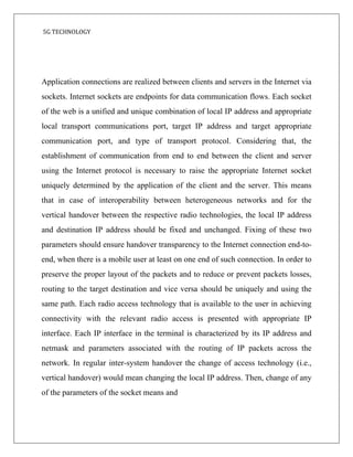 5G TECHNOLOGY
Application connections are realized between clients and servers in the Internet via
sockets. Internet sockets are endpoints for data communication flows. Each socket
of the web is a unified and unique combination of local IP address and appropriate
local transport communications port, target IP address and target appropriate
communication port, and type of transport protocol. Considering that, the
establishment of communication from end to end between the client and server
using the Internet protocol is necessary to raise the appropriate Internet socket
uniquely determined by the application of the client and the server. This means
that in case of interoperability between heterogeneous networks and for the
vertical handover between the respective radio technologies, the local IP address
and destination IP address should be fixed and unchanged. Fixing of these two
parameters should ensure handover transparency to the Internet connection end-to-
end, when there is a mobile user at least on one end of such connection. In order to
preserve the proper layout of the packets and to reduce or prevent packets losses,
routing to the target destination and vice versa should be uniquely and using the
same path. Each radio access technology that is available to the user in achieving
connectivity with the relevant radio access is presented with appropriate IP
interface. Each IP interface in the terminal is characterized by its IP address and
netmask and parameters associated with the routing of IP packets across the
network. In regular inter-system handover the change of access technology (i.e.,
vertical handover) would mean changing the local IP address. Then, change of any
of the parameters of the socket means and
 