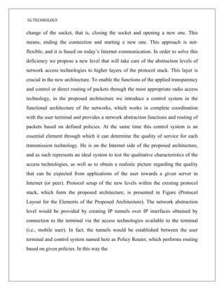 5G TECHNOLOGY
change of the socket, that is, closing the socket and opening a new one. This
means, ending the connection and starting e new one. This approach is not-
flexible, and it is based on today’s Internet communication. In order to solve this
deficiency we propose a new level that will take care of the abstraction levels of
network access technologies to higher layers of the protocol stack. This layer is
crucial in the new architecture. To enable the functions of the applied transparency
and control or direct routing of packets through the most appropriate radio access
technology, in the proposed architecture we introduce a control system in the
functional architecture of the networks, which works in complete coordination
with the user terminal and provides a network abstraction functions and routing of
packets based on defined policies. At the same time this control system is an
essential element through which it can determine the quality of service for each
transmission technology. He is on the Internet side of the proposed architecture,
and as such represents an ideal system to test the qualitative characteristics of the
access technologies, as well as to obtain a realistic picture regarding the quality
that can be expected from applications of the user towards a given server in
Internet (or peer). Protocol setup of the new levels within the existing protocol
stack, which form the proposed architecture, is presented in Figure (Protocol
Layout for the Elements of the Proposed Architecture). The network abstraction
level would be provided by creating IP tunnels over IP interfaces obtained by
connection to the terminal via the access technologies available to the terminal
(i.e., mobile user). In fact, the tunnels would be established between the user
terminal and control system named here as Policy Router, which performs routing
based on given policies. In this way the
 