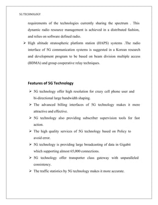 5G TECHNOLOGY
requirements of the technologies currently sharing the spectrum . This
dynamic radio resource management is achieved in a distributed fashion,
and relies on software defined radio.
 High altitude stratospheric platform station (HAPS) systems .The radio
interface of 5G communication systems is suggested in a Korean research
and development program to be based on beam division multiple access
(BDMA) and group cooperative relay techniques.
Features of 5G Technology
 5G technology offer high resolution for crazy cell phone user and
bi-directional large bandwidth shaping.
 The advanced billing interfaces of 5G technology makes it more
attractive and effective.
 5G technology also providing subscriber supervision tools for fast
action.
 The high quality services of 5G technology based on Policy to
avoid error.
 5G technology is providing large broadcasting of data in Gigabit
which supporting almost 65,000 connections.
 5G technology offer transporter class gateway with unparalleled
consistency.
 The traffic statistics by 5G technology makes it more accurate.
 