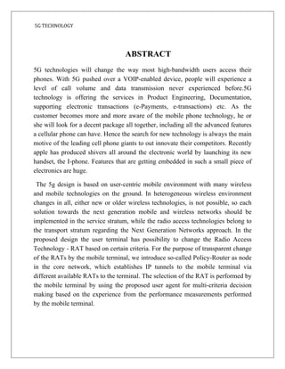 5G TECHNOLOGY
ABSTRACT
5G technologies will change the way most high-bandwidth users access their
phones. With 5G pushed over a VOIP-enabled device, people will experience a
level of call volume and data transmission never experienced before.5G
technology is offering the services in Product Engineering, Documentation,
supporting electronic transactions (e-Payments, e-transactions) etc. As the
customer becomes more and more aware of the mobile phone technology, he or
she will look for a decent package all together, including all the advanced features
a cellular phone can have. Hence the search for new technology is always the main
motive of the leading cell phone giants to out innovate their competitors. Recently
apple has produced shivers all around the electronic world by launching its new
handset, the I-phone. Features that are getting embedded in such a small piece of
electronics are huge.
The 5g design is based on user-centric mobile environment with many wireless
and mobile technologies on the ground. In heterogeneous wireless environment
changes in all, either new or older wireless technologies, is not possible, so each
solution towards the next generation mobile and wireless networks should be
implemented in the service stratum, while the radio access technologies belong to
the transport stratum regarding the Next Generation Networks approach. In the
proposed design the user terminal has possibility to change the Radio Access
Technology - RAT based on certain criteria. For the purpose of transparent change
of the RATs by the mobile terminal, we introduce so-called Policy-Router as node
in the core network, which establishes IP tunnels to the mobile terminal via
different available RATs to the terminal. The selection of the RAT is performed by
the mobile terminal by using the proposed user agent for multi-criteria decision
making based on the experience from the performance measurements performed
by the mobile terminal.
 
