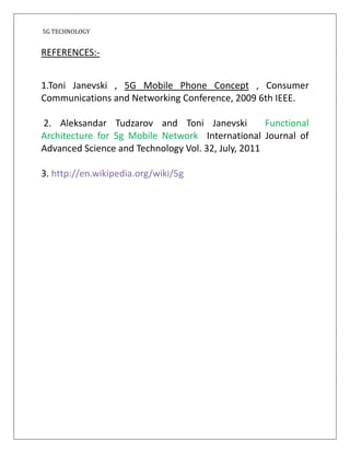 5G TECHNOLOGY
REFERENCES:-
1.Toni Janevski , 5G Mobile Phone Concept , Consumer
Communications and Networking Conference, 2009 6th IEEE.
2. Aleksandar Tudzarov and Toni Janevski Functional
Architecture for 5g Mobile Network International Journal of
Advanced Science and Technology Vol. 32, July, 2011
3. http://en.wikipedia.org/wiki/5g
 