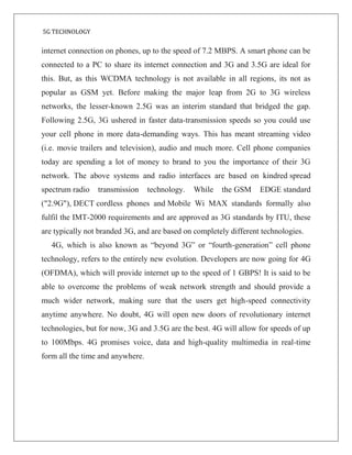 5G TECHNOLOGY
internet connection on phones, up to the speed of 7.2 MBPS. A smart phone can be
connected to a PC to share its internet connection and 3G and 3.5G are ideal for
this. But, as this WCDMA technology is not available in all regions, its not as
popular as GSM yet. Before making the major leap from 2G to 3G wireless
networks, the lesser-known 2.5G was an interim standard that bridged the gap.
Following 2.5G, 3G ushered in faster data-transmission speeds so you could use
your cell phone in more data-demanding ways. This has meant streaming video
(i.e. movie trailers and television), audio and much more. Cell phone companies
today are spending a lot of money to brand to you the importance of their 3G
network. The above systems and radio interfaces are based on kindred spread
spectrum radio transmission technology. While the GSM EDGE standard
("2.9G"), DECT cordless phones and Mobile Wi MAX standards formally also
fulfil the IMT-2000 requirements and are approved as 3G standards by ITU, these
are typically not branded 3G, and are based on completely different technologies.
4G, which is also known as “beyond 3G” or “fourth-generation” cell phone
technology, refers to the entirely new evolution. Developers are now going for 4G
(OFDMA), which will provide internet up to the speed of 1 GBPS! It is said to be
able to overcome the problems of weak network strength and should provide a
much wider network, making sure that the users get high-speed connectivity
anytime anywhere. No doubt, 4G will open new doors of revolutionary internet
technologies, but for now, 3G and 3.5G are the best. 4G will allow for speeds of up
to 100Mbps. 4G promises voice, data and high-quality multimedia in real-time
form all the time and anywhere.
 