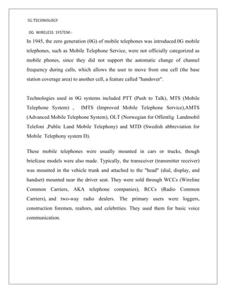 5G TECHNOLOGY
0G WIRELESS SYSTEM:-
In 1945, the zero generation (0G) of mobile telephones was introduced.0G mobile
telephones, such as Mobile Telephone Service, were not officially categorized as
mobile phones, since they did not support the automatic change of channel
frequency during calls, which allows the user to move from one cell (the base
station coverage area) to another cell, a feature called "handover".
Technologies used in 0G systems included PTT (Push to Talk), MTS (Mobile
Telephone System) , IMTS (Improved Mobile Telephone Service),AMTS
(Advanced Mobile Telephone System), OLT (Norwegian for Offentlig Landmobil
Telefoni ,Public Land Mobile Telephony) and MTD (Swedish abbreviation for
Mobile Telephony system D).
These mobile telephones were usually mounted in cars or trucks, though
briefcase models were also made. Typically, the transceiver (transmitter receiver)
was mounted in the vehicle trunk and attached to the "head" (dial, display, and
handset) mounted near the driver seat. They were sold through WCCs (Wireline
Common Carriers, AKA telephone companies), RCCs (Radio Common
Carriers), and two-way radio dealers. The primary users were loggers,
construction foremen, realtors, and celebrities. They used them for basic voice
communication.
 