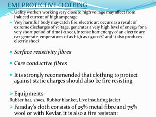 EMF PROTECTIVE CLOTHING
 Utility workers working very close to high voltage may affect from
induced current of high amperage
 Very harmful, body may catch fire, electric arc occurs as a result of
extreme discharges of voltage, generates a very high level of energy for a
very short period of time (<1 sec), intense heat energy of an electric arc
can generate temperatures of as high as 19,000°C and it also produces
electric shock
 Surface resistivity fibres
 Core conductive fibres
 It is strongly recommended that clothing to protect
against static charges should also be fire resisting
Equipments-
Rubber hat, shoes, Rubber blanket, Live insulating jacket
Faraday’s cloth consists of 25% metal fibre and 75%
wool or with Kevlar, it is also a fire resistant
 