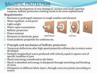 BALLISTIC PROTECTION
 Due to the development of new biological, nuclear and small superfast
weapons, ballistic protection clothing needs to be more sophisticated
Requirements-
1. Resistant to prolonged exposure to rough weather and abrasion
2. Water repellant, wind proof
3. Light weight
4. Water vapor transmission
5. Ballistic protection
6. Flame resistant
7. Resistant to chemicals, gases
8. Good aesthetic properties for uniforms etc.
 Principle and mechanics of ballistic protection
 Transverse deflections after high speed projectile collision due to strain waves
developed
 Similarly longitudinal waves produced with velocity equal to square root of
specific modulus of yarn
 Shock and energy transferred to the fabric
 Shock is absorbed and energy is dissipated through stretching and breaking
of yarns
 Dissipation to different fabric layers ,through cross over points (according to
weave)
 