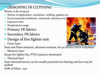 Continued…
 DESIGNING FR CLOTHING
Mostly 10-80 oz/sq yd
 Nature of application- insulation, welding, gaskets etc.
 Environmental conditions- chemicals, abrasions etc.
 Exposure time
 Temperature range
 Primary FR fabrics
 Secondary FR fabrics
 Design of fire fighter suit
1. Outer layer
Heat and flame resistant, abrasion resistant, 60/40 Kevlar/PBI or Polyimide
2. Moisture layer
Keeps fire fighter dry, PTFE coated or laminated
3. Thermal layer
Inner thermal barrier can be needle punched into batting and face may be
quilted
GSM of fabric- 1150
 