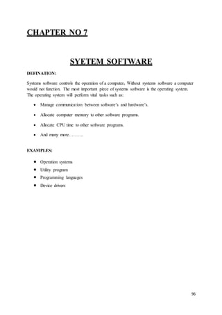 96
CHAPTER NO 7
SYETEM SOFTWARE
DEFINATION:
Systems software controls the operation of a computer. Without systems software a computer
would not function. The most important piece of systems software is the operating system.
The operating system will perform vital tasks such as:
 Manage communication between software’s and hardware’s.
 Allocate computer memory to other software programs.
 Allocate CPU time to other software programs.
 And many more……….
EXAMPLES:
 Operation systems
 Utility program
 Programming languages
 Device drivers
 