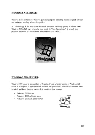 110
WINDOWS NT SERVER:
Windows NT is a Microsoft Windows personal computer operating system designed for users
and businesses needing advanced capability.
NT's technology is the base for the Microsoft successor operating system, Windows 2000.
Windows NT (which may originally have stood for "New Technology”, is actually two
products: Microsoft NT Workstation and Microsoft NT Server.
WINDOWS 2000 SERVER:
Window 2000 server is also product of “Microsoft” and advance version of Windows NT
server. It is designed to appeal to small business and professional users as well as to the more
technical and larger business market. It is consist of three products
 Windows 2000 server
 Windows 2000 Advance server
 Windows 2000 data center server
 