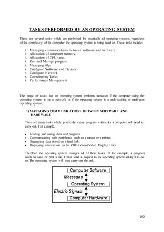 100
TASKS PERFORMED BY AN OPERATING SYSTEM
There are several tasks which are performed by practically all operating systems, regardless
of the complexity of the computer the operating system is being used on. These tasks include:
1. Managing communications between software and hardware.
2. Allocation of computer memory.
3. Allocation of CPU time.
4. Run and Manage program
5. Managing files
6. Configure Software and Devices
7. Configure Network
8. Coordinating Tasks
9. Performance Management
The range of tasks that an operating system performs increases if the computer using the
operating system is on a network or if the operating system is a multi-tasking or multi-user
operating system.
1) MANAGING COMMUNICATIONS BETWEEN SOFTWARE AND
HARDWARE
There are many tasks which practically every program written for a computer will need to
carry out. For example:
 Loading and saving data and programs.
 Communicating with peripherals such as a mouse or a printer.
 Organizing data stored on a hard disk.
 Displaying information on the VDU (Visual/Video Display Unit).
Therefore the operating system manages all of these tasks. If, for example, a program
wants to save or print a file it must send a request to the operating system asking it to do
so. The operating system will then carry out the task.
 