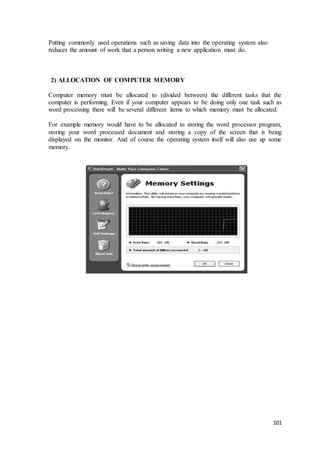 101
Putting commonly used operations such as saving data into the operating system also
reduces the amount of work that a person writing a new application must do.
2) ALLOCATION OF COMPUTER MEMORY
Computer memory must be allocated to (divided between) the different tasks that the
computer is performing. Even if your computer appears to be doing only one task such as
word processing there will be several different items to which memory must be allocated.
For example memory would have to be allocated to storing the word processor program,
storing your word processed document and storing a copy of the screen that is being
displayed on the monitor. And of course the operating system itself will also use up some
memory.
 