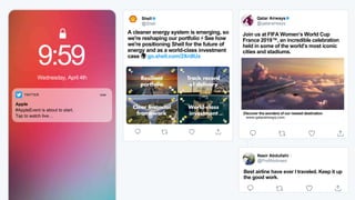 9:59
Wednesday, April 4th
TWITTER now
Apple
#AppleEvent is about to start.
Tap to watch live…
Shell
@Shell
A cleaner energy system is emerging, so
we're reshaping our portfolio ⚡️ See how
we're positioning Shell for the future of
energy and as a world-class investment
case 🌍 go.shell.com/2XrdlUx
Facebook
@facebook
Today we're excited to introduce
@PortalFacebook to everyone.
Come say hi and check out
portal.facebook.com to learn more.
Qatar Airways
@qatarairways
Join us at FIFA Women’s World Cup
France 2019™, an incredible celebration
held in some of the world’s most iconic
cities and stadiums.
Nasir Abdullahi🕊
@ProfAbdinasir
Best airline have ever I traveled. Keep it up
the good work.
Discover the wonders of our newest destination
www.qatarairways.com
 