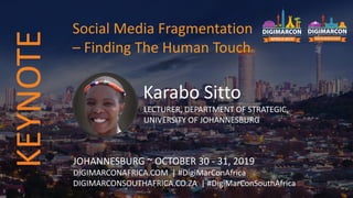 Karabo Sitto
LECTURER, DEPARTMENT OF STRATEGIC,
UNIVERSITY OF JOHANNESBURG
JOHANNESBURG ~ OCTOBER 30 - 31, 2019
DIGIMARCONAFRICA.COM | #DigiMarConAfrica
DIGIMARCONSOUTHAFRICA.CO.ZA | #DigiMarConSouthAfrica
Social Media Fragmentation
– Finding The Human Touch
KEYNOTE
 