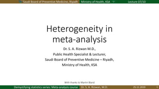 Saudi Board of Preventive Medicine, Riyadh Ministry of Health, KSA Lecture 07/10
Dr. S. A. Rizwan, M.D.Demystifying statistics series: Meta-analysis course
Heterogeneity in
meta-analysis
Dr. S. A. Rizwan M.D.,
Public Health Specialist & Lecturer,
Saudi Board of Preventive Medicine – Riyadh,
Ministry of Health, KSA
25.11.2019 1
With thanks to Martin Bland
 
