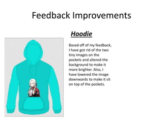 Feedback Improvements
Hoodie
Based off of my feedback,
I have got rid of the two
tiny images on the
pockets and altered the
background to make it
more brighter. Also, I
have lowered the image
downwards to make it sit
on top of the pockets.
 