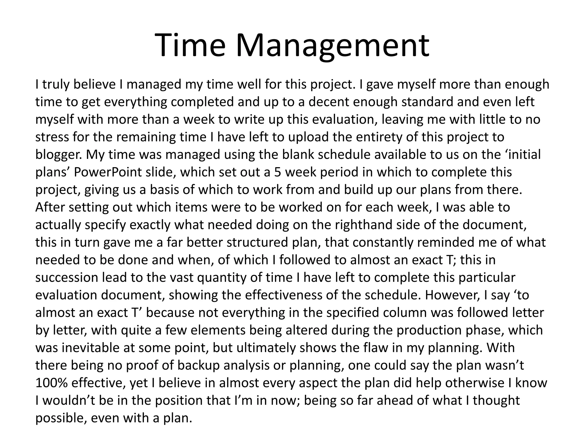Time Management
I truly believe I managed my time well for this project. I gave myself more than enough
time to get everything completed and up to a decent enough standard and even left
myself with more than a week to write up this evaluation, leaving me with little to no
stress for the remaining time I have left to upload the entirety of this project to
blogger. My time was managed using the blank schedule available to us on the &lsquo;initial
plans&rsquo; PowerPoint slide, which set out a 5 week period in which to complete this
project, giving us a basis of which to work from and build up our plans from there.
After setting out which items were to be worked on for each week, I was able to
actually specify exactly what needed doing on the righthand side of the document,
this in turn gave me a far better structured plan, that constantly reminded me of what
needed to be done and when, of which I followed to almost an exact T; this in
succession lead to the vast quantity of time I have left to complete this particular
evaluation document, showing the effectiveness of the schedule. However, I say &lsquo;to
almost an exact T&rsquo; because not everything in the specified column was followed letter
by letter, with quite a few elements being altered during the production phase, which
was inevitable at some point, but ultimately shows the flaw in my planning. With
there being no proof of backup analysis or planning, one could say the plan wasn&rsquo;t
100% effective, yet I believe in almost every aspect the plan did help otherwise I know
I wouldn&rsquo;t be in the position that I&rsquo;m in now; being so far ahead of what I thought
possible, even with a plan.
 