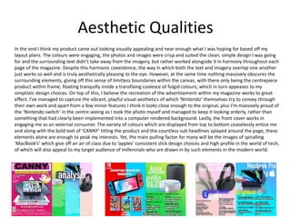 Aesthetic Qualities
In the end I think my product came out looking visually appealing and near enough what I was hoping for based off my
layout plans. The colours were engaging, the photos and images were crisp and suited the clean, simple design I was going
for and the surrounding text didn’t take away from the imagery, but rather worked alongside it in harmony throughout each
page of the magazine. Despite this harmonic coexistence, the way in which both the text and imagery overlap one another
just works so well and is truly aesthetically pleasing to the eye. However, at the same time nothing massively obscures the
surrounding elements, giving off this sense of limitless boundaries within the canvas, with there only being the centrepiece
product within frame, floating tranquilly inside a transfixing coalesce of fulgid colours; which in turn appeases to my
simplistic design choices. On top of this, I believe the recreation of the advertisement within my magazine works to great
effect. I’ve managed to capture the vibrant, playful visual aesthetics of which ‘Nintendo’ themselves try to convey through
their own work and apart from a few minor features I think it looks close enough to the original, plus I’m massively proud of
the ‘Nintendo switch’ in the centre seeing as I took the photo myself and managed to keep it looking orderly, rather than
something that had clearly been implemented into a computer rendered background. Lastly, the front cover works in
engaging me as an external consumer. The variety of colours which are displayed from top to bottom ceaselessly entice me
and along with the bold text of ‘CANNY’ titling the product and the countless sub headlines splayed around the page, these
elements alone are enough to peak my interests. Yet, the main pulling factor for many will be the images of spiralling
‘MacBook’s’ which give off an air of class due to ’apples’ consistent slick design choices and high profile in the world of tech,
of which will also appeal to my target audience of millennials who are drawn in by such elements in the modern world.
 