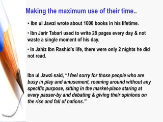 Making the maximum use of their time..
• Ibn ul Jawzi wrote about 1000 books in his lifetime.
• Ibn Jarir Tabari used to write 28 pages every day & not
waste a single moment of his day.
• In Jahiz Ibn Rashid’s life, there were only 2 nights he did
not read.
Ibn ul Jawzi said, “I feel sorry for those people who are
busy in play and amusement, roaming around without any
specific purpose, sitting in the market-place staring at
every passer-by and debating & giving their opinions on
the rise and fall of nations.”
 
