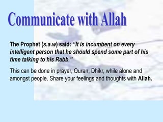 The Prophet (s.a.w) said: “It is incumbent on every
intelligent person that he should spend some part of his
time talking to his Rabb.”
This can be done in prayer, Quran, Dhikr, while alone and
amongst people. Share your feelings and thoughts with Allah.
 