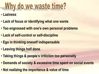 • Laziness
• Lack of focus or identifying what one wants
• Too engrossed with one’s own personal problems
• Lack of self-control or self-discipline
• Ego in thinking oneself indispensable
• Leaving things half done
• Taking things & people’s criticism too personally
• Demands of society & excessive time spent on social events
• Not realizing the importance & value of time
 