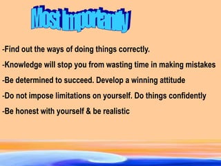 -Find out the ways of doing things correctly.
-Knowledge will stop you from wasting time in making mistakes
-Be determined to succeed. Develop a winning attitude
-Do not impose limitations on yourself. Do things confidently
-Be honest with yourself & be realistic
 