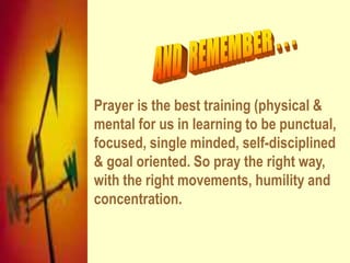 Prayer is the best training (physical &
mental for us in learning to be punctual,
focused, single minded, self-disciplined
& goal oriented. So pray the right way,
with the right movements, humility and
concentration.
 