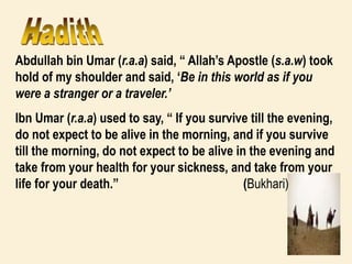 Abdullah bin Umar (r.a.a) said, “ Allah’s Apostle (s.a.w) took
hold of my shoulder and said, ‘Be in this world as if you
were a stranger or a traveler.’
Ibn Umar (r.a.a) used to say, “ If you survive till the evening,
do not expect to be alive in the morning, and if you survive
till the morning, do not expect to be alive in the evening and
take from your health for your sickness, and take from your
life for your death.” (Bukhari)
 