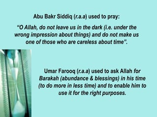 Abu Bakr Siddiq (r.a.a) used to pray:
“O Allah, do not leave us in the dark (i.e. under the
wrong impression about things) and do not make us
one of those who are careless about time”.
Umar Farooq (r.a.a) used to ask Allah for
Barakah (abundance & blessings) in his time
(to do more in less time) and to enable him to
use it for the right purposes.
 