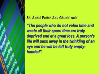 Sh. Abdul Fattah Abu Ghuddi said:
“The people who do not value time and
waste all their spare time are truly
deprived and at a great loss. A person’s
life will pass away in the twinkling of an
eye and he will be left truly empty-
handed”.
 