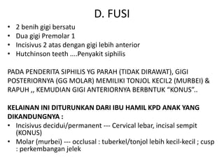 D. FUSI
• 2 benih gigi bersatu
• Dua gigi Premolar 1
• Incisivus 2 atas dengan gigi lebih anterior
• Hutchinson teeth ....Penyakit siphilis
PADA PENDERITA SIPHILIS YG PARAH (TIDAK DIRAWAT), GIGI
POSTERIORNYA (GG MOLAR) MEMILIKI TONJOL KECIL2 (MURBEI) &
RAPUH ,, KEMUDIAN GIGI ANTERIORNYA BERBNTUK “KONUS”..
KELAINAN INI DITURUNKAN DARI IBU HAMIL KPD ANAK YANG
DIKANDUNGNYA :
• Incisivus decidui/permanent --- Cervical lebar, incisal sempit
(KONUS)
• Molar (murbei) --- occlusal : tuberkel/tonjol lebih kecil-kecil ; cusp
: perkembangan jelek
 