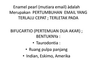 Enamel pearl (mutiara email) àdalah
Merupakan PERTUMBUHAN EMAIL YANG
TERLALU CEPAT ; TERLETAK PADA
BIFUCARTIO (PERTEMUAN DUA AKAR) ;
BENTUKNYa :
• Taurodontia :
• Ruang pulpa panjang
• Indian, Eskimo, Amerika
 