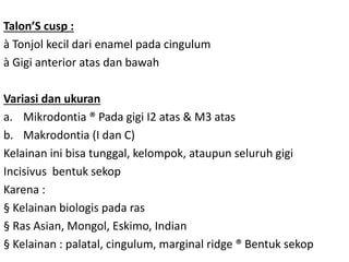 Talon’S cusp :
à Tonjol kecil dari enamel pada cingulum
à Gigi anterior atas dan bawah
Variasi dan ukuran
a. Mikrodontia ® Pada gigi I2 atas & M3 atas
b. Makrodontia (I dan C)
Kelainan ini bisa tunggal, kelompok, ataupun seluruh gigi
Incisivus bentuk sekop
Karena :
§ Kelainan biologis pada ras
§ Ras Asian, Mongol, Eskimo, Indian
§ Kelainan : palatal, cingulum, marginal ridge ® Bentuk sekop
 