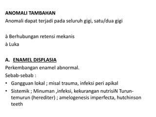 ANOMALI TAMBAHAN
Anomali dapat terjadi pada seluruh gigi, satu/dua gigi
à Berhubungan retensi mekanis
à Luka
A. ENAMEL DISPLASIA
Perkembangan enamel abnormal.
Sebab-sebab :
• Gangguan lokal ; misal trauma, infeksi peri apikal
• Sistemik ; Minuman ,infeksi, kekurangan nutrisiN Turun-
temurun (herediter) ; amelogenesis imperfecta, hutchinson
teeth
 