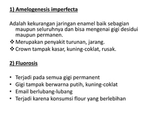 1) Amelogenesis imperfecta
Adalah kekurangan jaringan enamel baik sebagian
maupun seluruhnya dan bisa mengenai gigi desidui
maupun permanen.
Merupakan penyakit turunan, jarang.
Crown tampak kasar, kuning-coklat, rusak.
2) Fluorosis
• Terjadi pada semua gigi permanent
• Gigi tampak berwarna putih, kuning-coklat
• Email berlubang-lubang
• Terjadi karena konsumsi flour yang berlebihan
 