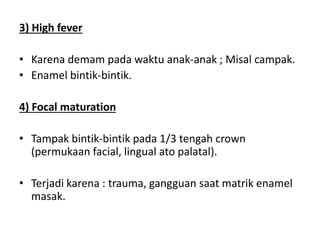 3) High fever
• Karena demam pada waktu anak-anak ; Misal campak.
• Enamel bintik-bintik.
4) Focal maturation
• Tampak bintik-bintik pada 1/3 tengah crown
(permukaan facial, lingual ato palatal).
• Terjadi karena : trauma, gangguan saat matrik enamel
masak.
 