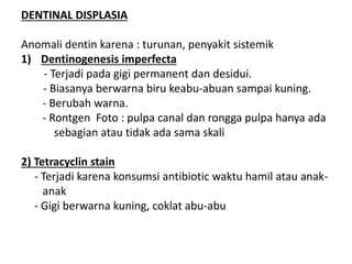 DENTINAL DISPLASIA
Anomali dentin karena : turunan, penyakit sistemik
1) Dentinogenesis imperfecta
- Terjadi pada gigi permanent dan desidui.
- Biasanya berwarna biru keabu-abuan sampai kuning.
- Berubah warna.
- Rontgen Foto : pulpa canal dan rongga pulpa hanya ada
sebagian atau tidak ada sama skali
2) Tetracyclin stain
- Terjadi karena konsumsi antibiotic waktu hamil atau anak-
anak
- Gigi berwarna kuning, coklat abu-abu
 