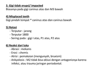 3. Gigi tidak erupsi/ impacted
Biasanya pada gigi caninus atas dan M3 bawah
4) Misplaced teeth
Gigi pindah tempat ® caninus atas dan caninus bawah
5) Rotasi
- Terputar : jarang
- Terputar 1800
- Sering pada : gigi I atas, P1 atas, P2 atas
6) Reaksi dari luka
- Abrasi : mekanis
- Erosi : chemis
- Atrisi : pemakaian (mengunyah, bruxism)
- Ankyolosis : M2 tidak bisa oklusi dengan antagonisnya karena
infeksi, atau trauma jaringan periodontal.
 