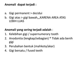 Anomali dapat terjadi :
a. Gigi permanent > decidui
b. Gigi atas > gigi bawah,,,KARENA AREA ATAS
LEBIH LUAS
Anomali yang sering terjadi adalah :
1. Kelebihan gigi / supernumerary tooth
2. Anodontia (lengkap/sebagian) ® Tidak ada benih
gigi
3. Perubahan bentuk (mahkota/akar)
4. Gigi bersatu / fused teeth
 