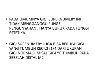 • PADA UMUMNYA GIGI SUPERNUMERY INI
TIDAK MENGGANGGU FUNGSI
PENGUNYAHAN , HANYA BURUK PADA FUNGSI
ESTETIKA.
• GIGI SUPENUMERY JUGA BISA BERUPA GIGI
YANG TUMBUH KECIL2 (1/4 DARI UKURAN
GIGI NORMAL), MISAL GIGI YG TUMBUH PADA
SEBELAH DISTAL M2
 
