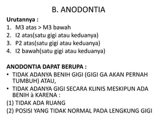 B. ANODONTIA
Urutannya :
1. M3 atas > M3 bawah
2. I2 atas(satu gigi atau keduanya)
3. P2 atas(satu gigi atau keduanya)
4. I2 bawah(satu gigi atau keduanya)
ANODONTIA DAPAT BERUPA :
• TIDAK ADANYA BENIH GIGI (GIGI GA AKAN PERNAH
TUMBUH) ATAU,
• TIDAK ADANYA GIGI SECARA KLINIS MESKIPUN ADA
BENIH à KARENA :
(1) TIDAK ADA RUANG
(2) POSISI YANG TIDAK NORMAL PADA LENGKUNG GIGI
 