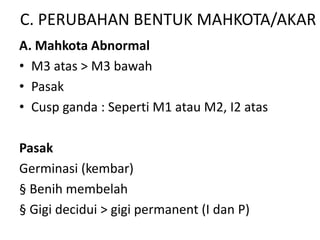 C. PERUBAHAN BENTUK MAHKOTA/AKAR
A. Mahkota Abnormal
• M3 atas > M3 bawah
• Pasak
• Cusp ganda : Seperti M1 atau M2, I2 atas
Pasak
Germinasi (kembar)
§ Benih membelah
§ Gigi decidui > gigi permanent (I dan P)
 