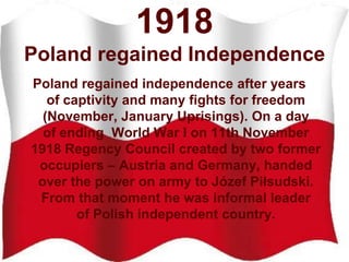 1918
Poland regained Independence
Poland regained independence after years
of captivity and many fights for freedom
(November, January Uprisings). On a day
of ending World War I on 11th November
1918 Regency Council created by two former
occupiers – Austria and Germany, handed
over the power on army to Józef Piłsudski.
From that moment he was informal leader
of Polish independent country.
 