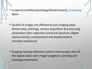 • In special conditions(cytology/blood smears), Z-stacking
done.
• Quality of images are affected by pre-imaging steps
(tissue prep, staining), various acquisition & processing
parameters (lens objective numerical aperture, digital
camera sensor, compression) and display feature
(monitor resolution)
• Imaging viewing softwares used to microscopic view of
the digital slides with image navigation, panning and
zooming movements
 