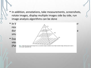 • In addition, annotations, take measurements, screenshots,
rotate images, display multiple images side by side, run
image analysis algorithms can be done
• In WSI, lower resolution planes are stacked above higher
resolution regions in a pyramidal architecture so that
during retrival, WSI uses multi-resolution plane to load a
small region instead of the entire image
• Examples of WSI viewers - OpenSlide (open-source
viewer), ImageScope and Webscope (Leica), Sedeen
(Pathcore), and IntelliSite (Philips)
 