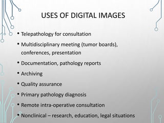 USES OF DIGITAL IMAGES
• Telepathology for consultation
• Multidisciplinary meeting (tumor boards),
conferences, presentation
• Documentation, pathology reports
• Archiving
• Quality assurance
• Primary pathology diagnosis
• Remote intra-operative consultation
• Nonclinical – research, education, legal situations
 