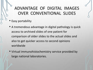 ADVANTAGE OF DIGITAL IMAGES
OVER CONVENTIONAL SLIDES
• Easy portability
• A tremendous advantage in digital pathology is quick
access to archived slides of one patient for
comparison of older slides to the actual slides and
also to get quicker access to second opinions
worldwide
• Virtual immunohistochemistry service provided by
large national laboratories.
 
